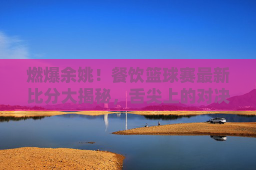 燃爆余姚!餐饮篮球赛最新比分大揭秘,舌尖上的对决,球场上的热血