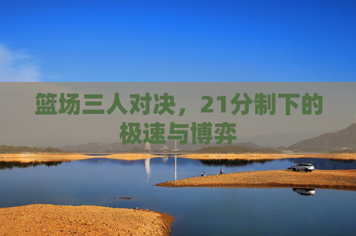 篮场三人对决,21分制下的极速与博弈