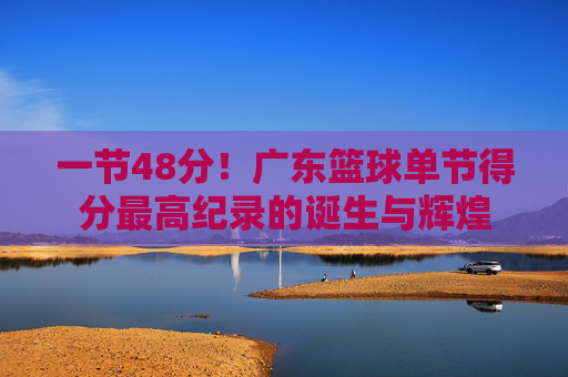 一节48分!广东篮球单节得分最高纪录的诞生与辉煌