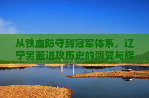 从铁血防守到冠军体系,辽宁男篮进攻历史的演变与辉煌