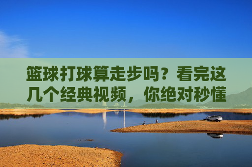 篮球打球算走步吗?看完这几个经典视频,你绝对秒懂!
