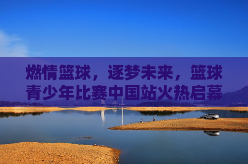 燃情篮球,逐梦未来,篮球青少年比赛中国站火热启幕