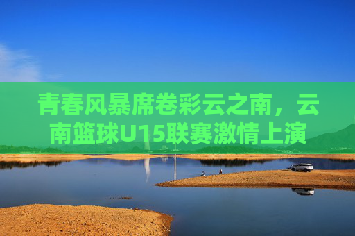 青春风暴席卷彩云之南,云南篮球U15联赛激情上演