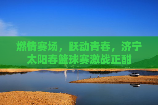 燃情赛场,跃动青春,济宁太阳春篮球赛激战正酣