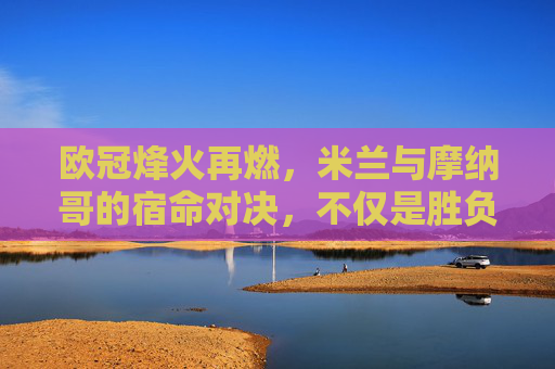 欧冠烽火再燃,米兰与摩纳哥的宿命对决,不仅是胜负,更是前队友的交锋
