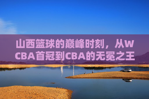 山西篮球的巅峰时刻，从WCBA首冠到CBA的无冕之王
