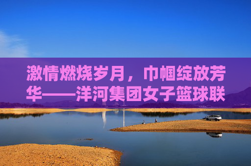 激情燃烧岁月,巾帼绽放芳华——洋河集团女子篮球联赛侧记