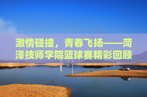 激情碰撞，青春飞扬——菏泽技师学院篮球赛精彩回顾