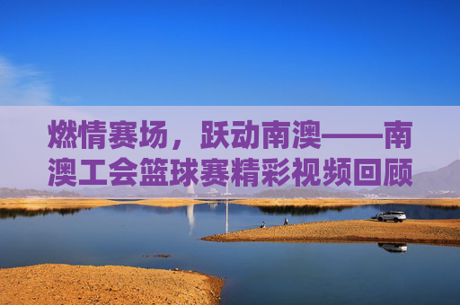 燃情赛场，跃动南澳——南澳工会篮球赛精彩视频回顾