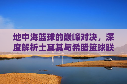 地中海篮球的巅峰对决，深度解析土耳其与希腊篮球联赛的激情与荣耀