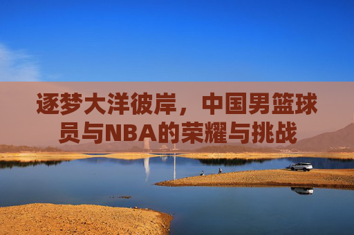 逐梦大洋彼岸,中国男篮球员与NBA的荣耀与挑战