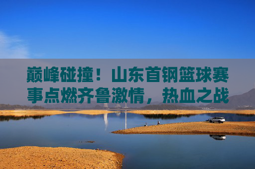 巅峰碰撞！山东首钢篮球赛事点燃齐鲁激情，热血之战不容错过