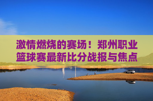 激情燃烧的赛场!郑州职业篮球赛最新比分战报与焦点回顾