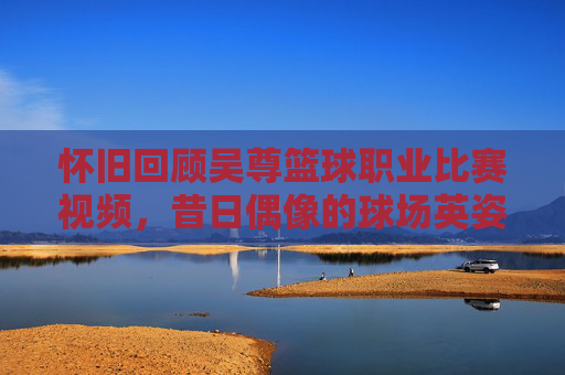 怀旧回顾吴尊篮球职业比赛视频,昔日偶像的球场英姿,实力远超想象