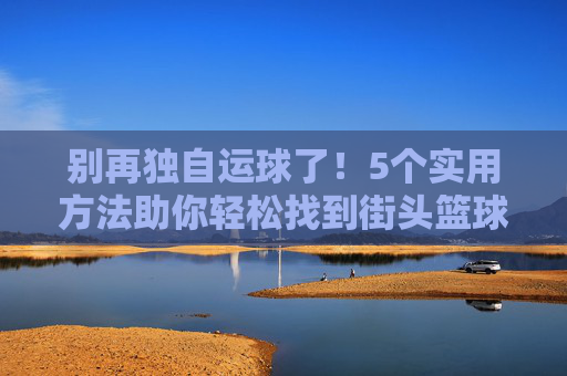 别再独自运球了!5个实用方法助你轻松找到街头篮球比赛