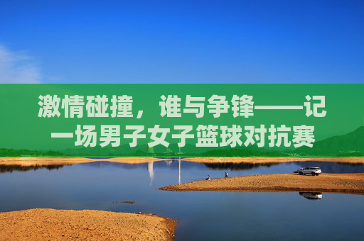 激情碰撞，谁与争锋——记一场男子女子篮球对抗赛