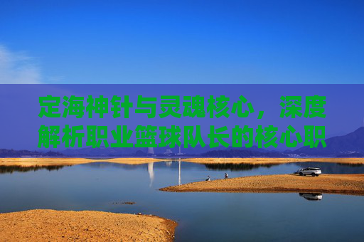 定海神针与灵魂核心,深度解析职业篮球队长的核心职责