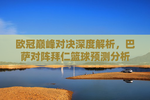 欧冠巅峰对决深度解析,巴萨对阵拜仁篮球预测分析