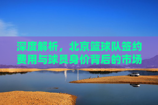 深度解析,北京篮球队签约费用与球员身价背后的市场逻辑