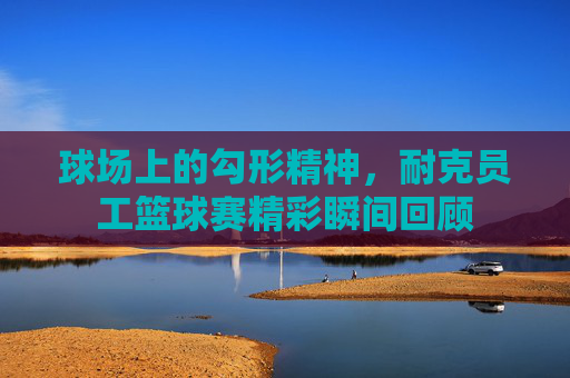 球场上的勾形精神,耐克员工篮球赛精彩瞬间回顾