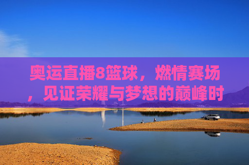 奥运直播8篮球，燃情赛场，见证荣耀与梦想的巅峰时刻