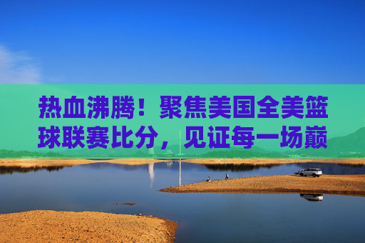 热血沸腾!聚焦美国全美篮球联赛比分,见证每一场巅峰对决