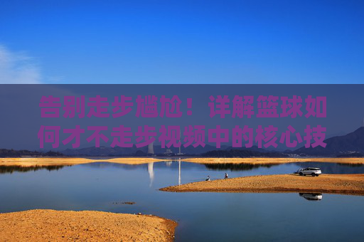 告别走步尴尬!详解篮球如何才不走步视频中的核心技巧