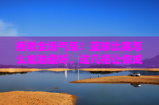 拯救全场气氛!篮球比赛怎么加油最好,这几招让你成为球队精神图腾