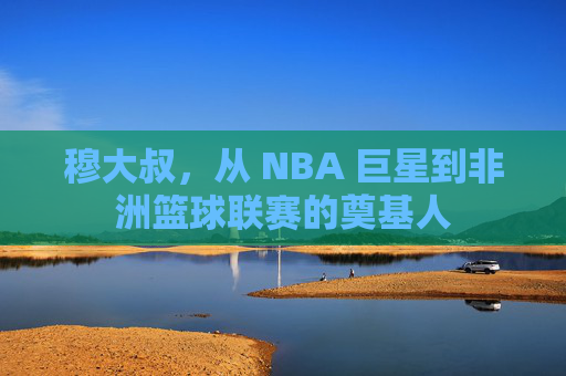穆大叔,从 NBA 巨星到非洲篮球联赛的奠基人