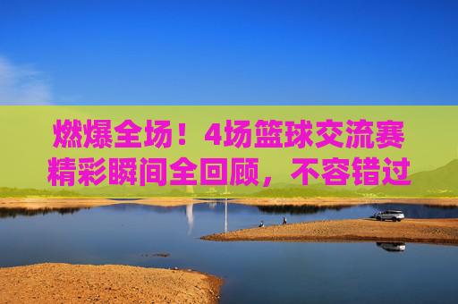 燃爆全场！4场篮球交流赛精彩瞬间全回顾，不容错过的热血回放