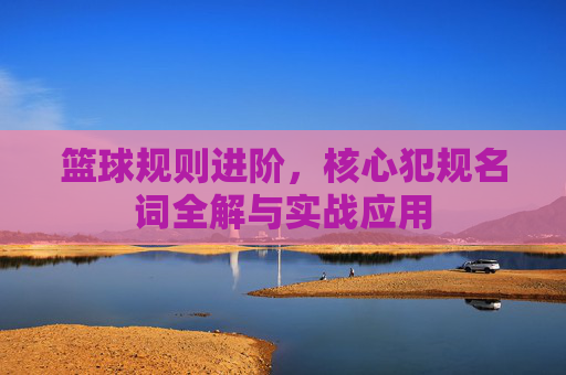 篮球规则进阶，核心犯规名词全解与实战应用