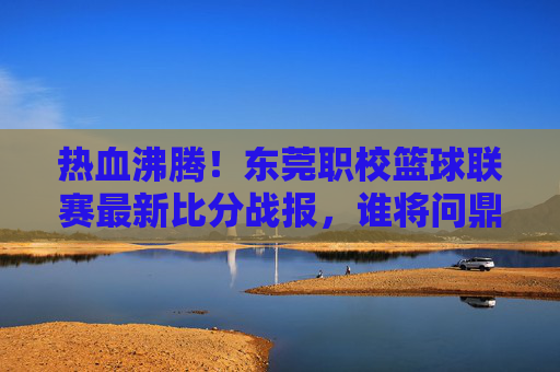 热血沸腾!东莞职校篮球联赛最新比分战报,谁将问鼎巅峰?
