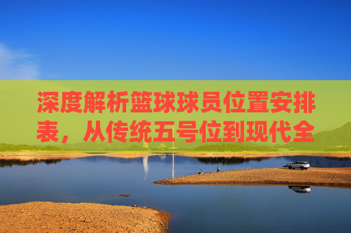 深度解析篮球球员位置安排表，从传统五号位到现代全能战术体系