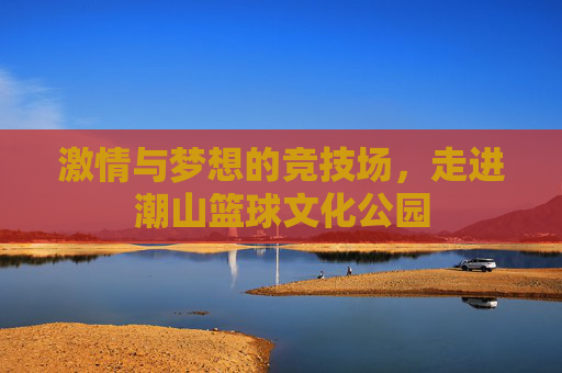 激情与梦想的竞技场，走进潮山篮球文化公园