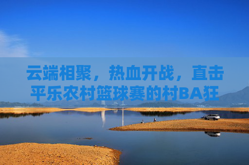 云端相聚，热血开战，直击平乐农村篮球赛的村BA狂欢