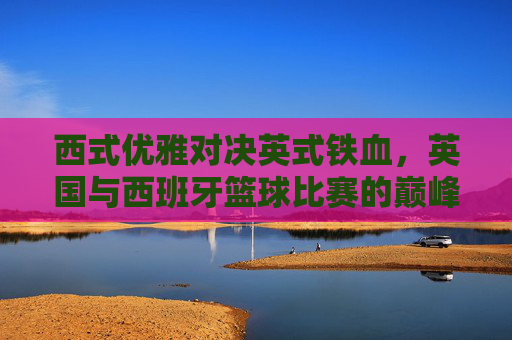 西式优雅对决英式铁血，英国与西班牙篮球比赛的巅峰较量