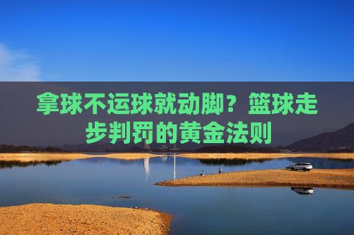 拿球不运球就动脚?篮球走步判罚的黄金法则