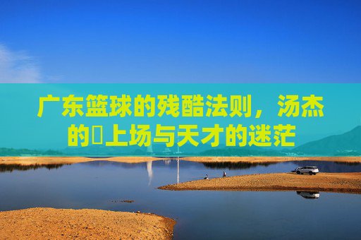 广东篮球的残酷法则,汤杰的冇上场与天才的迷茫