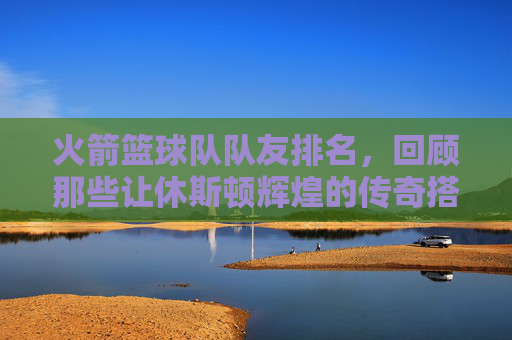 火箭篮球队队友排名,回顾那些让休斯顿辉煌的传奇搭档
