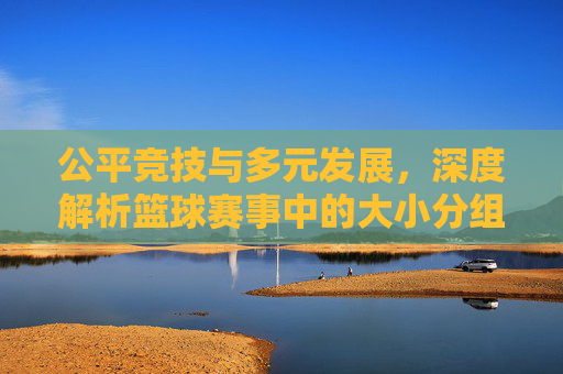 公平竞技与多元发展,深度解析篮球赛事中的大小分组策略