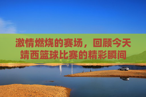 激情燃烧的赛场,回顾今天靖西篮球比赛的精彩瞬间