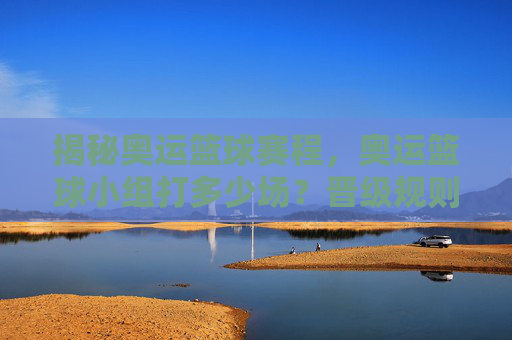 揭秘奥运篮球赛程,奥运篮球小组打多少场?晋级规则全解析