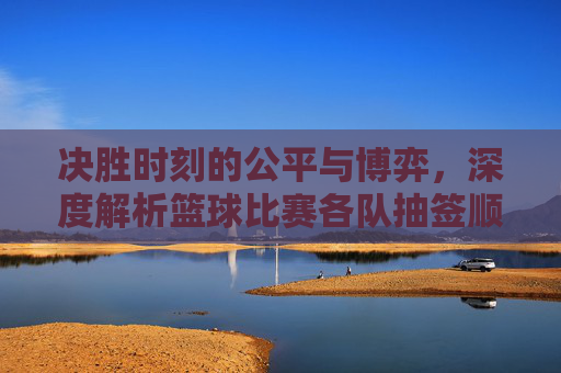 决胜时刻的公平与博弈,深度解析篮球比赛各队抽签顺序