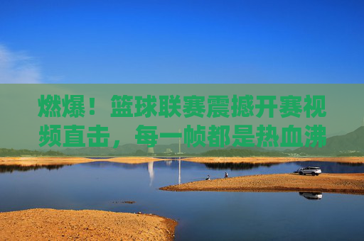 燃爆！篮球联赛震撼开赛视频直击，每一帧都是热血沸腾！