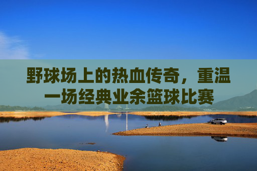 野球场上的热血传奇，重温一场经典业余篮球比赛