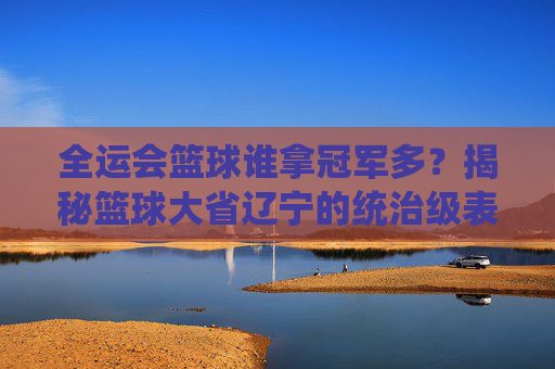 全运会篮球谁拿冠军多?揭秘篮球大省辽宁的统治级表现