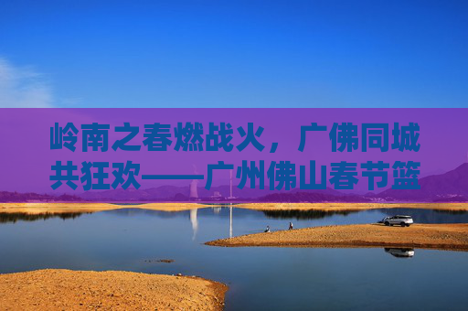 岭南之春燃战火,广佛同城共狂欢——广州佛山春节篮球赛燃爆全城