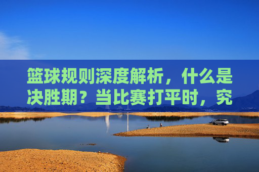 篮球规则深度解析,什么是决胜期?当比赛打平时,究竟该如何分胜负?