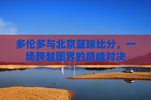 多伦多与北京篮球比分,一场跨越国界的巅峰对决