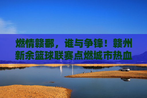 燃情赣鄱,谁与争锋!赣州新余篮球联赛点燃城市热血